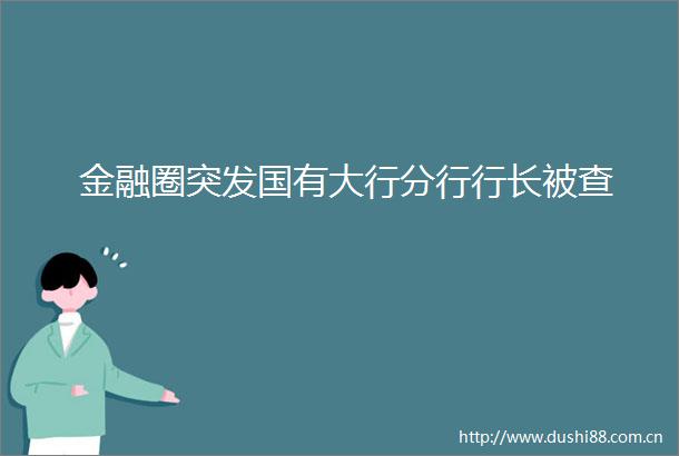 金融圈突发国有大行分行行长被查