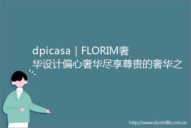 dpicasa｜FLORIM奢华设计偏心奢华尽享尊贵的奢华之魅