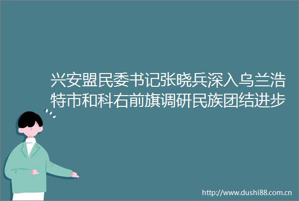 兴安盟民委书记张晓兵深入乌兰浩特市和科右前旗调研民族团结进步创建等工作