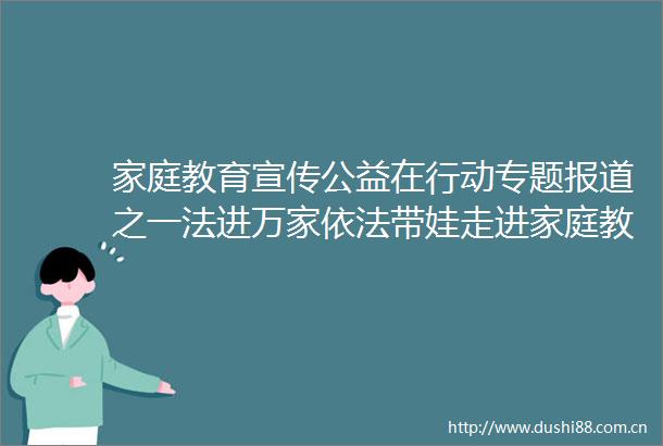 家庭教育宣传公益在行动专题报道之一法进万家依法带娃走进家庭教育促进法公益宣传活动