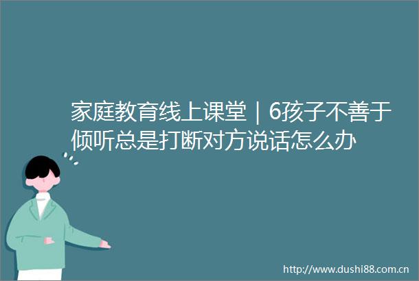 家庭教育线上课堂｜6孩子不善于倾听总是打断对方说话怎么办