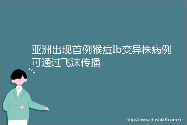 亚洲出现首例猴痘Ib变异株病例可通过飞沫传播