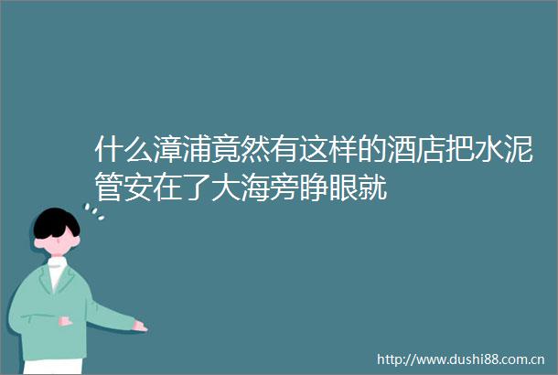 什么漳浦竟然有这样的酒店把水泥管安在了大海旁睁眼就