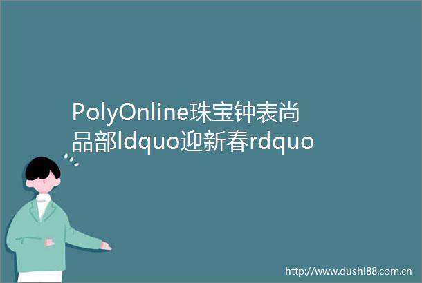 PolyOnline珠宝钟表尚品部ldquo迎新春rdquo线上拍卖即将上线