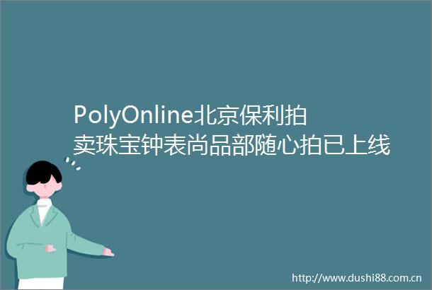 PolyOnline北京保利拍卖珠宝钟表尚品部随心拍已上线