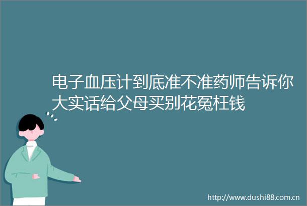 电子血压计到底准不准药师告诉你大实话给父母买别花冤枉钱