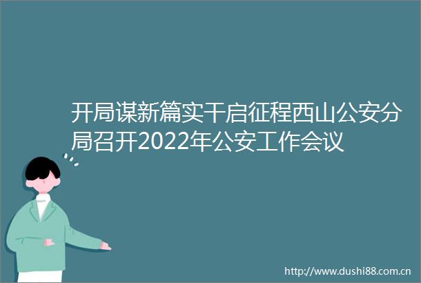 开局谋新篇实干启征程西山分局召开2022年工作会议