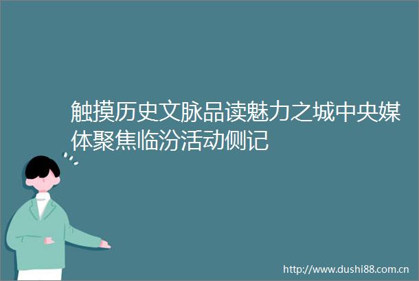 触摸历史文脉品读魅力之城中央媒体聚焦临汾活动侧记