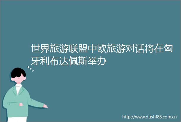 世界旅游联盟中欧旅游对话将在匈牙利布达佩斯举办