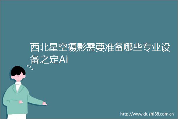 西北星空摄影需要准备哪些专业设备之定Ai