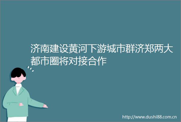 济南建设黄河下游城市群济郑两大都市圈将对接合作
