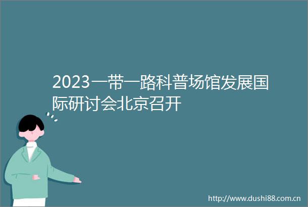 2023一带一路科普场馆发展国际研讨会北京召开