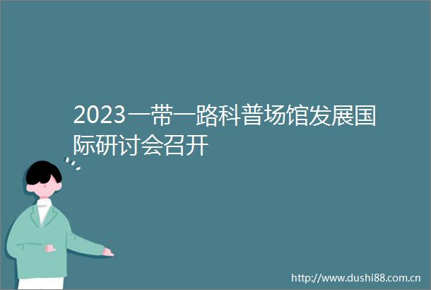 2023一带一路科普场馆发展国际研讨会召开