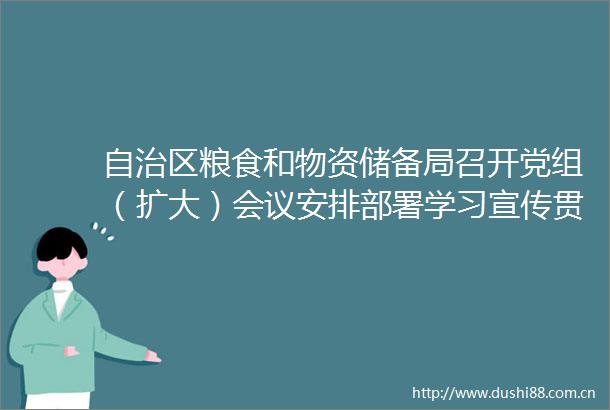 自治区粮食和物资储备局召开党组（扩大）会议安排部署学习宣传贯彻落实党的二十届三中全会精神工作