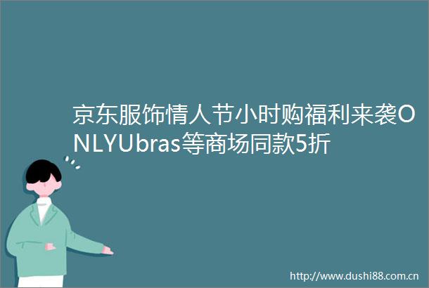 京东服饰节小时购福利来袭ONLYUbras等商场同款5折起