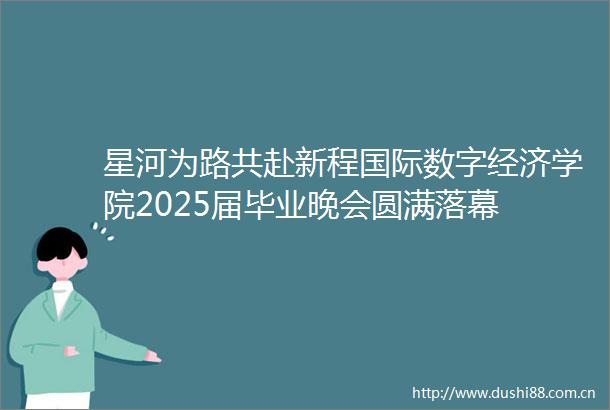 星河为路共赴新程国际数字经济学院2025届毕业晚会圆满落幕