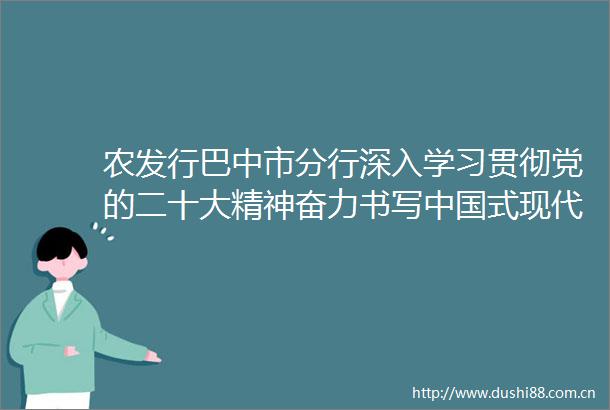 农发行巴中市分行深入学习贯彻党的二十大精神奋力书写式现代化巴中新篇章