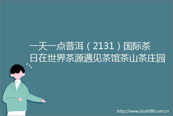 一天一点普洱（2131）国际茶日在世界茶源遇见茶馆茶山茶庄园
