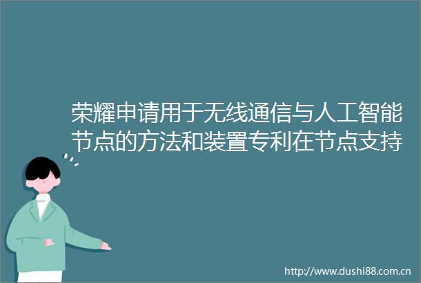荣耀申请用于无线通信与人工智能节点的方法和装置专利在节点支持AIML能力的场景下降低测量频率以节约能源开销