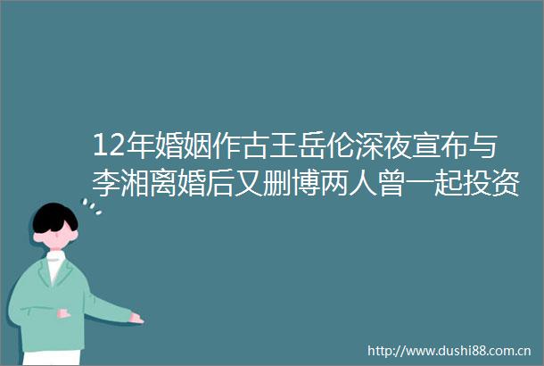 12年婚姻作古王岳伦深夜宣布与李湘离婚后又删博两人曾一起投资现已无商业关联