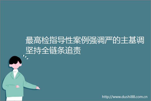 最高检指导性案例强调严的主基调坚持全链条追责