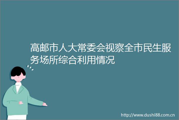 高邮市人大常委会视察全市民生服务场所综合利用情况