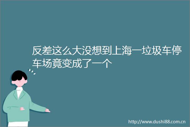 反差这么大没想到上海一垃圾车停车场竟变成了一个