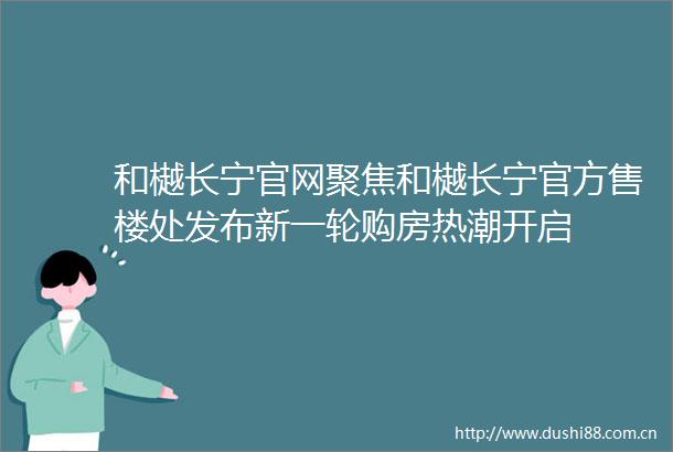 和樾长宁官网聚焦和樾长宁官方售楼处发布新一轮购房热潮开启