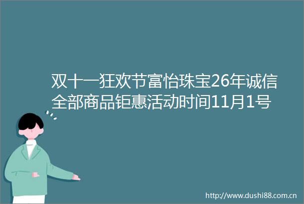 双十一狂欢节富怡珠宝26年诚信全部商品钜惠活动时间11月1号至30号定于30号下午五点抽奖中奖10名共55克黄金