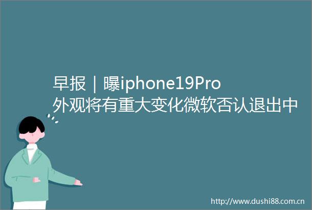 早报｜曝iphone19Pro外观将有重大变化微软否认退出市场小米辟谣保险公司拒绝投保传闻