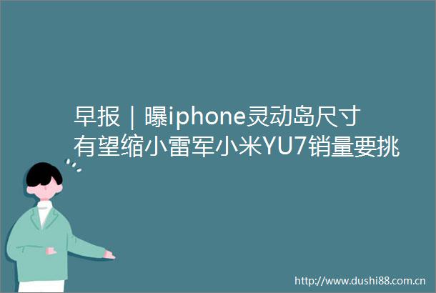 早报｜曝iphone灵动岛尺寸有望缩小雷军小米YU7销量要挑战modely胖东来创始人回应多地门店关闭