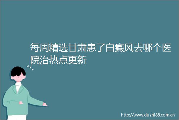每周精选甘肃患了白癜风去哪个医院治热点更新
