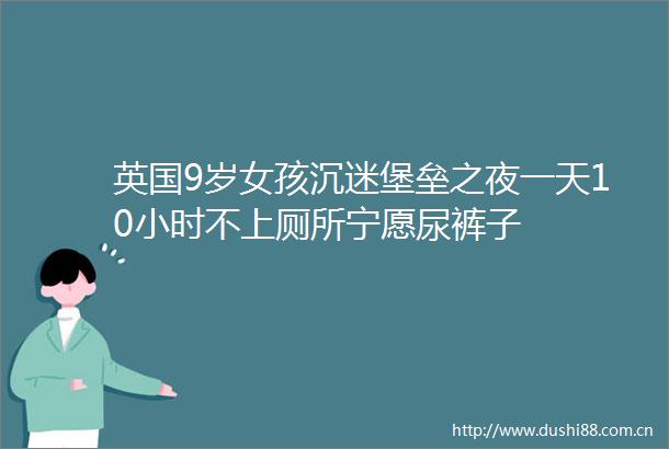 英国9岁女孩沉迷堡垒之夜一天10小时不上厕所宁愿尿裤子