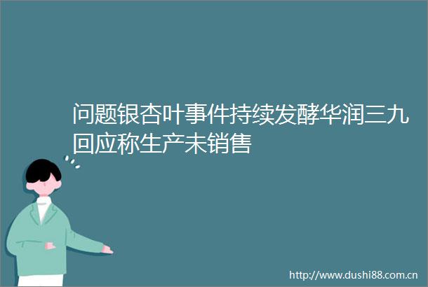 问题银杏叶持续发酵华润三九回应称生产未销售