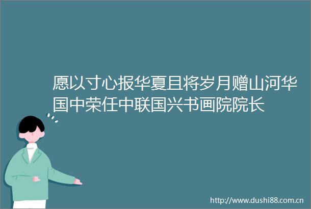 愿以寸心报华夏且将岁月赠山河华国中荣任中联国兴书画院院长