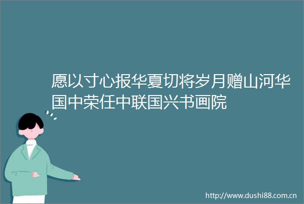 愿以寸心报华夏切将岁月赠山河华国中荣任中联国兴书画院