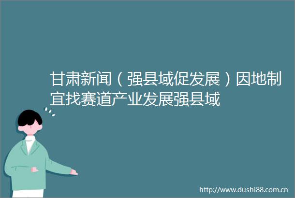 甘肃新闻（强县域促发展）因地制宜找赛道产业发展强县域