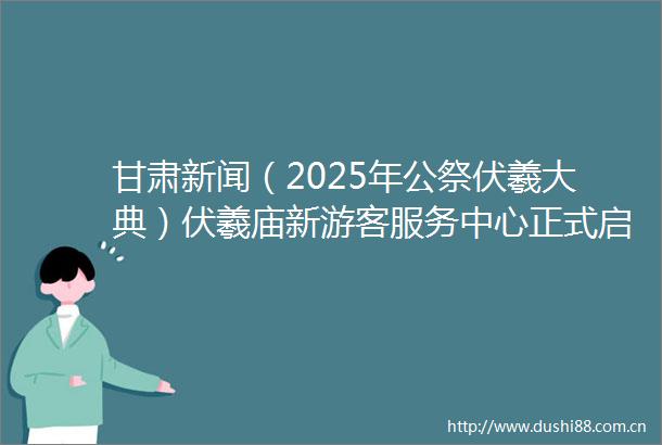 甘肃新闻（2025年公祭伏羲大典）伏羲庙新游客服务中心正式启用