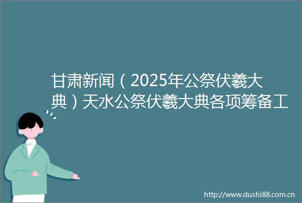 甘肃新闻（2025年公祭伏羲大典）天水公祭伏羲大典各项筹备工作有序推进