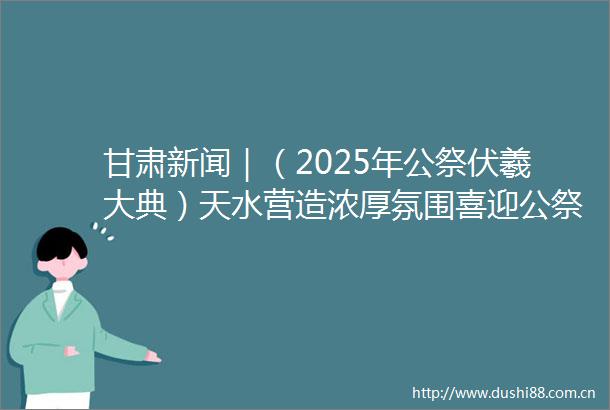 甘肃新闻｜（2025年公祭伏羲大典）天水营造浓厚氛围喜迎公祭伏羲大典