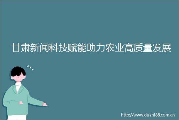 甘肃新闻科技赋能助力农业高质量发展