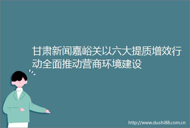 甘肃新闻嘉峪关以六大提质增效行动全面推动营商环境建设
