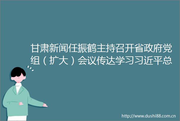 甘肃新闻任振鹤主持召开省党组（扩大）会议传达学习总书记重要讲话和指示批示精神安排部署贯彻落实工作