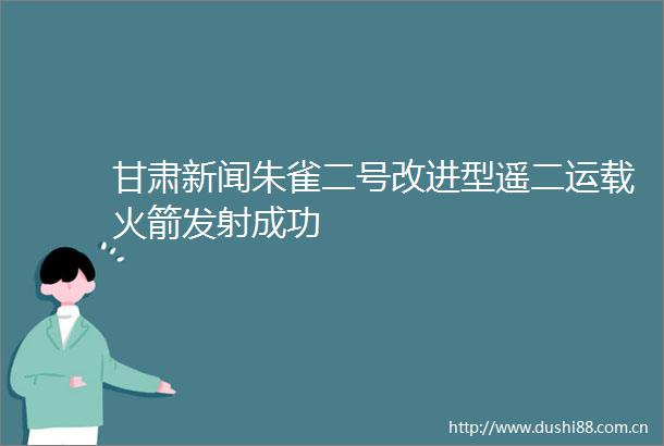 甘肃新闻朱雀二号改进型遥二运载火箭发射成功