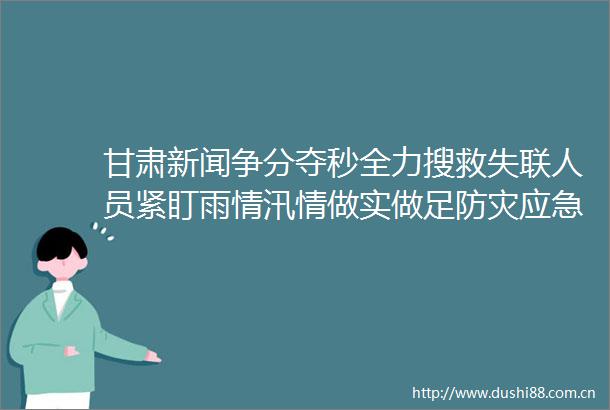 甘肃新闻争分夺秒全力搜救失联人员紧盯雨情汛情做实做足防灾应急准备省委省召开专题会议对防汛减灾工作再安排再部署