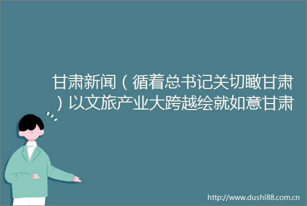 甘肃新闻（循着总书记关切瞰甘肃）以文旅产业大跨越绘就如意甘肃新画卷