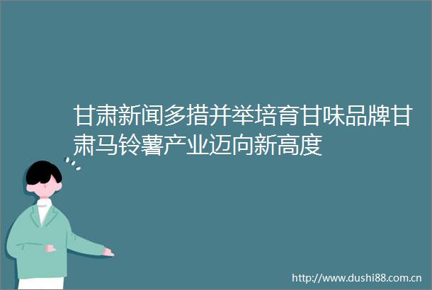 甘肃新闻多措并举培育甘味品牌甘肃马铃薯产业迈向新高度