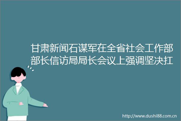 甘肃新闻石谋军在全省社会工作部部长局局长会议上强调坚决扛起社会工作职责使命努力开创陇原善治崭新局面