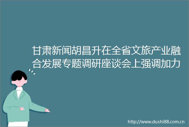 甘肃新闻胡昌升在全省文旅产业融合发展专题调研座谈会上强调加力构建全域文旅融合发展新格局努力把文化旅游业打造成支柱产业