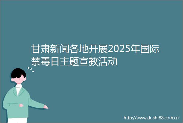甘肃新闻各地开展2025年国际禁毒日主题宣教活动